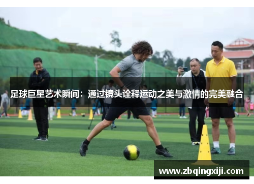 足球巨星艺术瞬间：通过镜头诠释运动之美与激情的完美融合