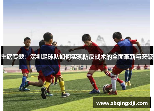 重磅专题：深圳足球队如何实现防反战术的全面革新与突破