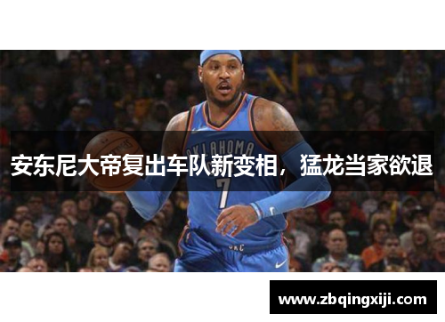 安东尼大帝复出车队新变相，猛龙当家欲退