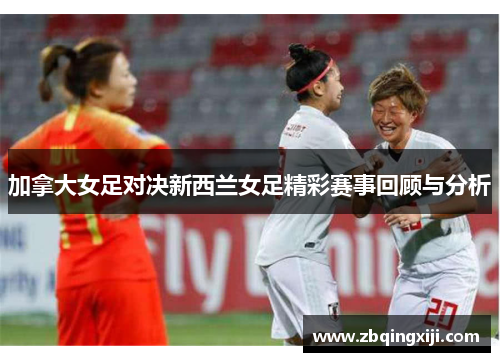 加拿大女足对决新西兰女足精彩赛事回顾与分析