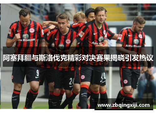 阿塞拜疆与斯洛伐克精彩对决赛果揭晓引发热议